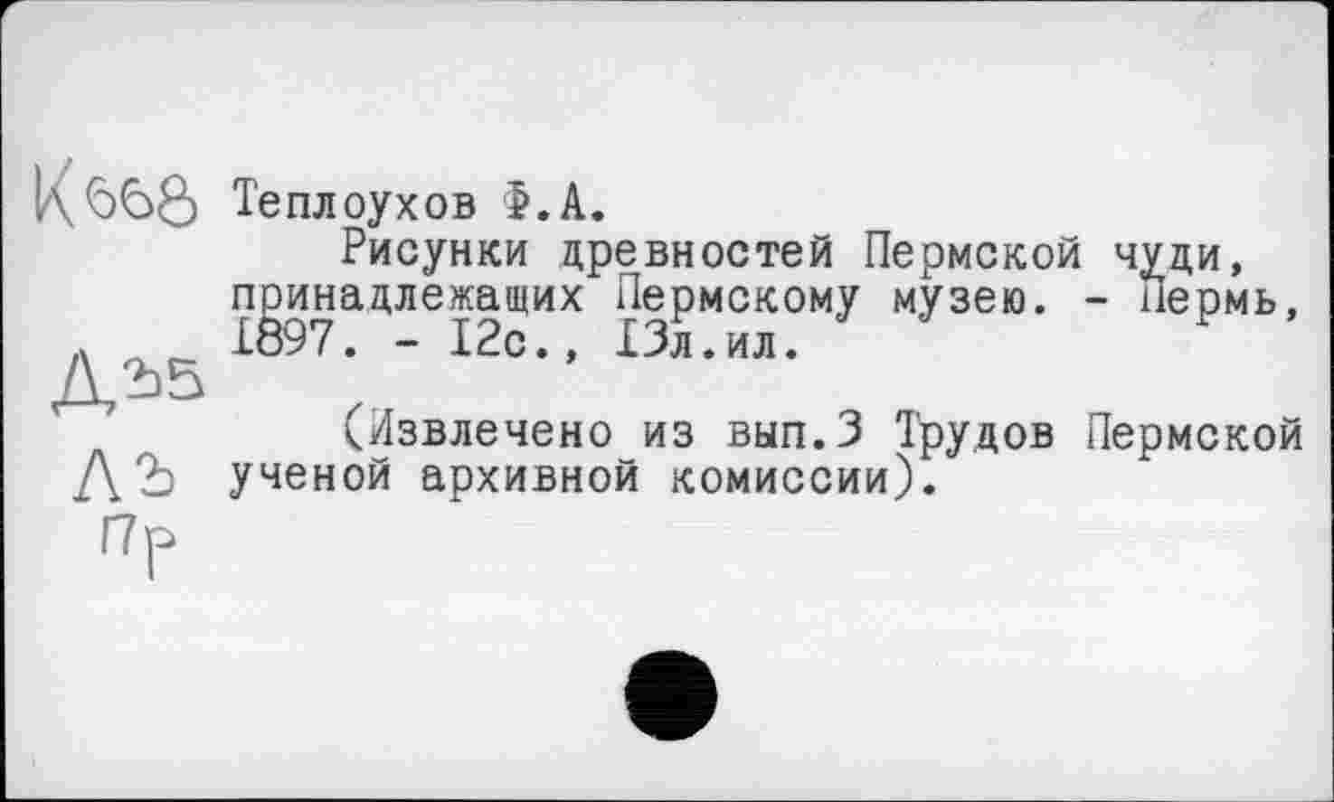 ﻿К<э<50
Теплоухов >.А.
Рисунки древностей Пермской чуди, принадлежащих Пермскому музею. - пермь, 1897. - 12с., 13л.ил.
(Извлечено из вып.З Трудов Пермской ученой архивной комиссии).